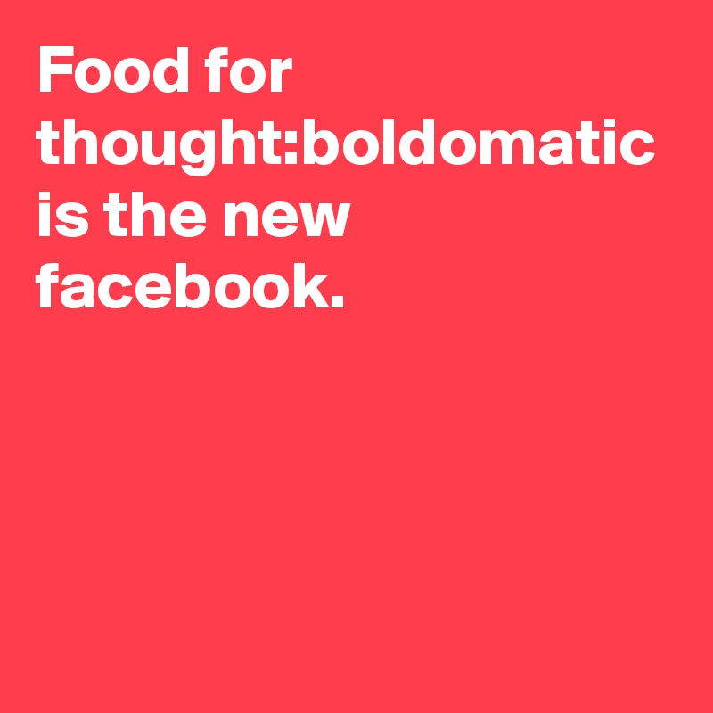 Food for thought:boldomatic is the new facebook. 