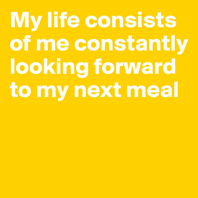 My life consists of me constantly looking forward to my next meal


