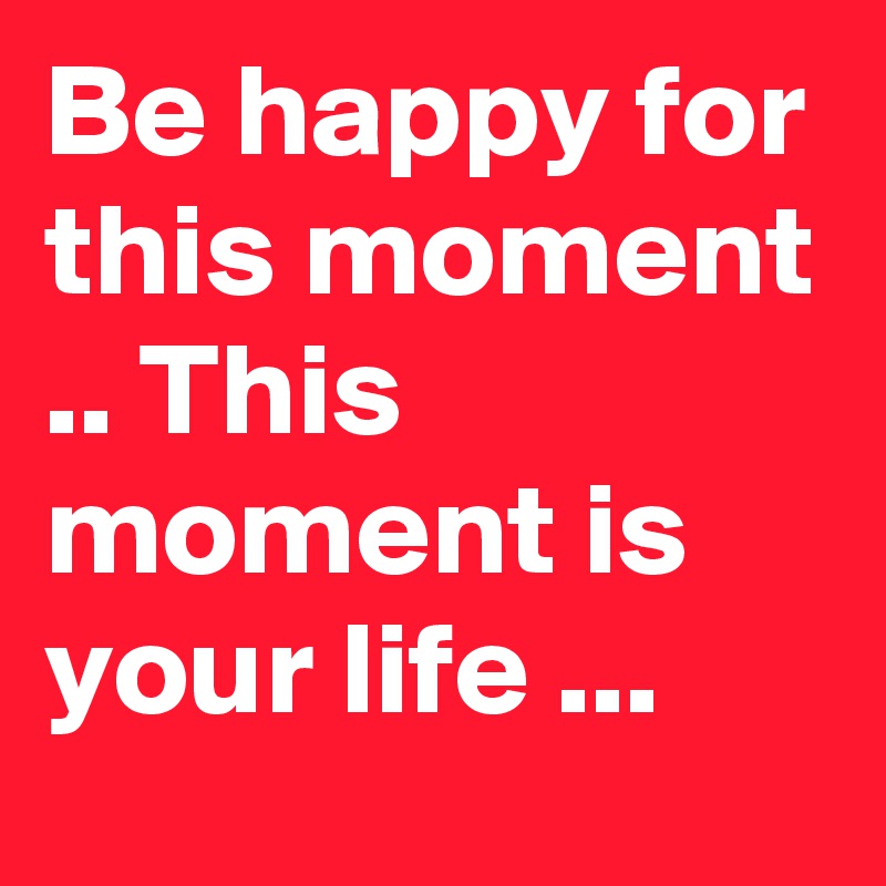Be happy for this moment .. This moment is your life ...