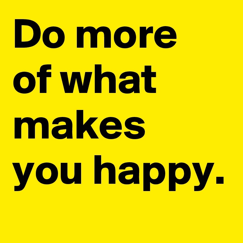 Do more of what makes you happy.