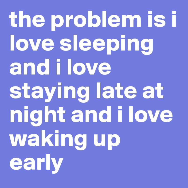 the problem is i love sleeping and i love staying late at night and i love waking up early 