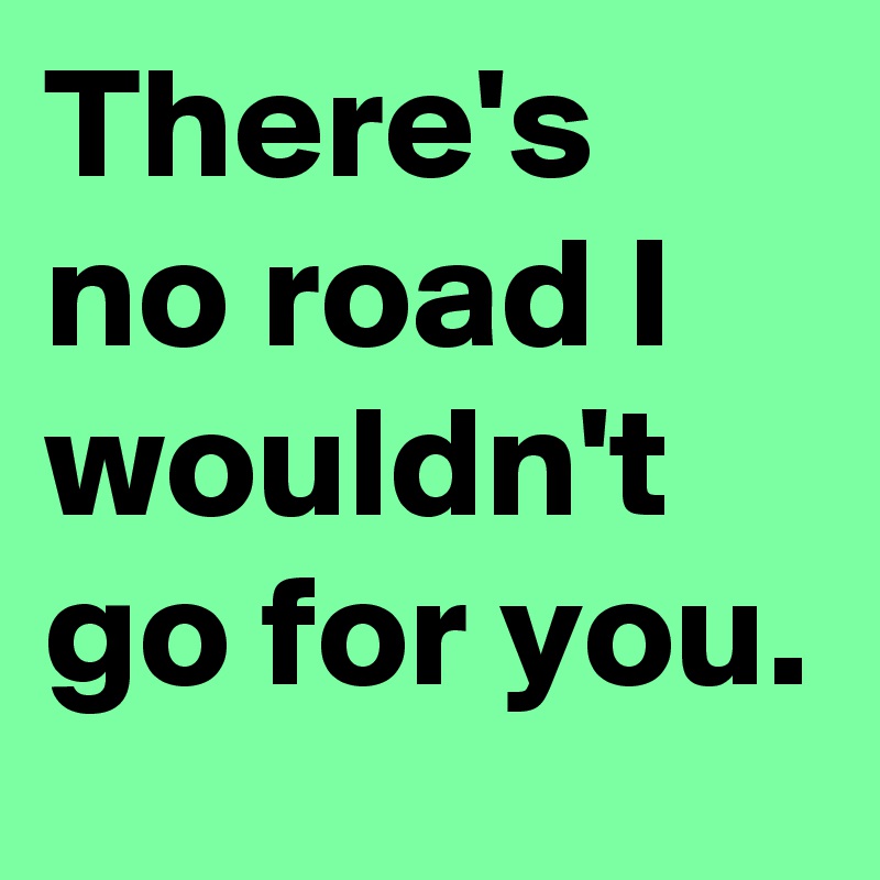 There's no road I wouldn't go for you.