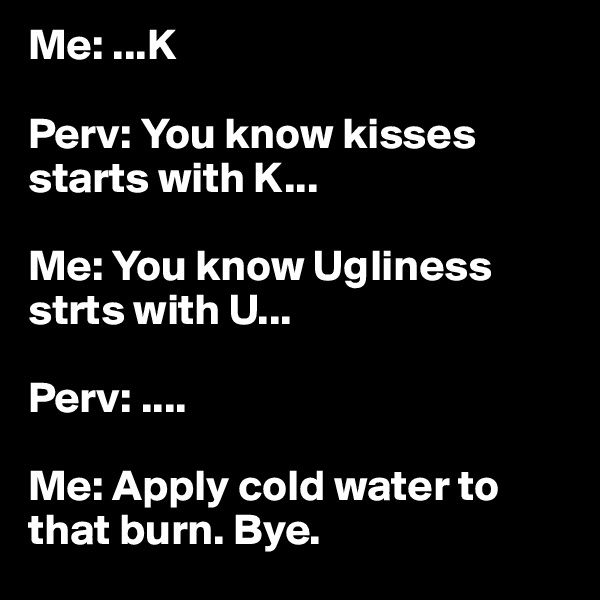 Me: ...K

Perv: You know kisses starts with K...

Me: You know Ugliness strts with U...

Perv: ....

Me: Apply cold water to that burn. Bye. 