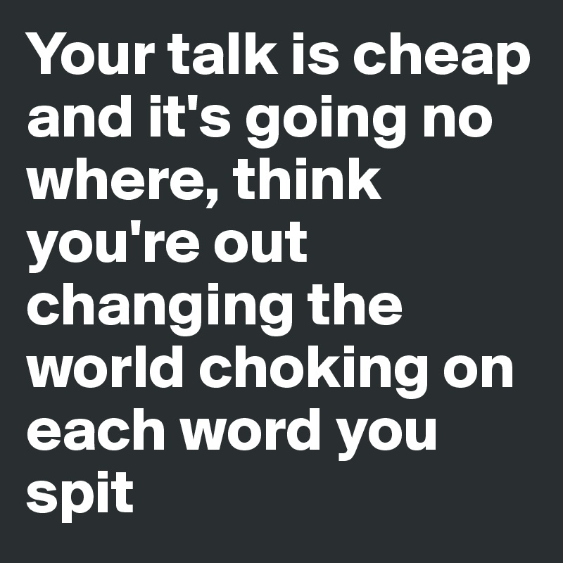 Your talk is cheap and it's going no where, think you're out changing the world choking on each word you spit 