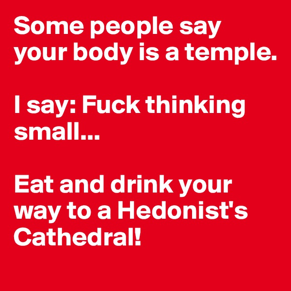 Some people say your body is a temple.

I say: Fuck thinking small...

Eat and drink your way to a Hedonist's Cathedral!