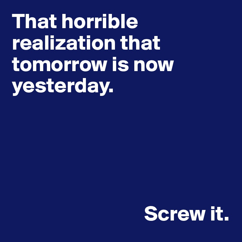That horrible realization that tomorrow is now yesterday.





                               Screw it.