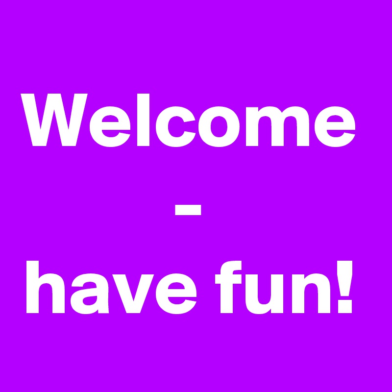 Welcome -
have fun!