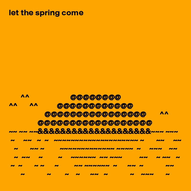 let the spring come









       ^^                        @@@@@@@@
^^       ^^           @@@@@@@@@@@@
                     @@@@@@@@@@@@@@@@        ^^
                 @@@@@@@@@@@@@@@@@@
~~ ~~ ~~&&&&&&&&&&&&&&&&&&&&~~~ ~~~
 ~     ~~   ~  ~   ~~~~~~~~~~~~~~~~~~~~ ~       ~~     ~~ 
   ~       ~~ ~         ~~~~~~~~~~~~~ ~~~~  ~     ~~~    ~~ 
   ~  ~~     ~         ~     ~~~~~~  ~~ ~~~          ~~     ~ ~~   ~
 ~  ~       ~ ~      ~         ~~ ~~~~~~  ~      ~~  ~             ~~
       ~             ~        ~    ~      ~~   ~             ~    ~~~       ~