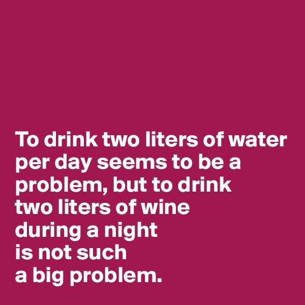 




To drink two liters of water per day seems to be a problem, but to drink 
two liters of wine 
during a night 
is not such 
a big problem.