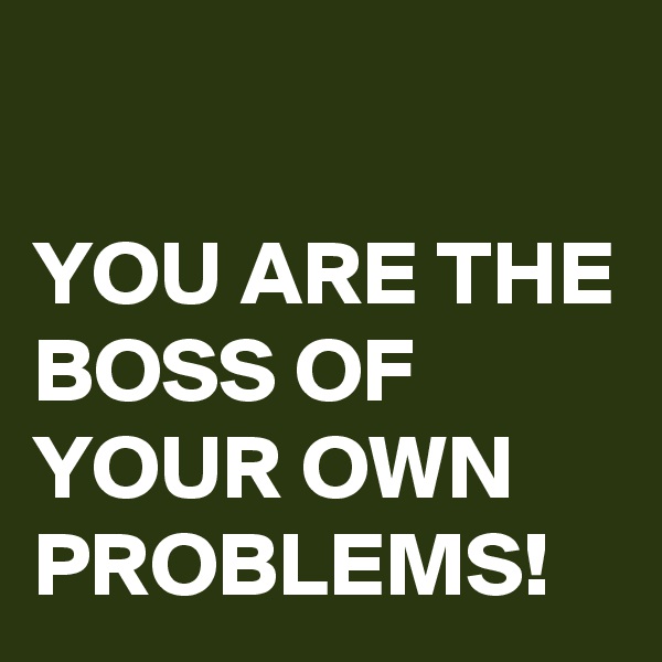 

YOU ARE THE BOSS OF YOUR OWN PROBLEMS!