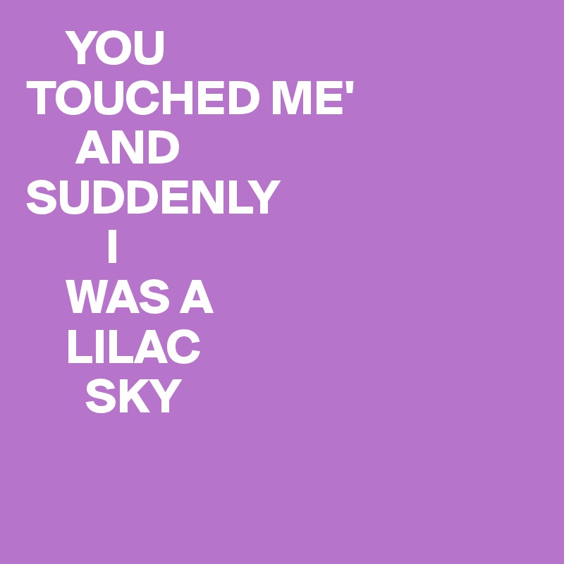     YOU
TOUCHED ME'
     AND
SUDDENLY
        I
    WAS A
    LILAC
      SKY 

