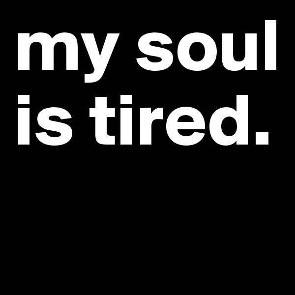 my soul is tired.

