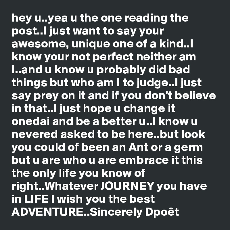 hey u..yea u the one reading the post..I just want to say your awesome, unique one of a kind..I know your not perfect neither am I..and u know u probably did bad things but who am I to judge..I just say prey on it and if you don't believe in that..I just hope u change it onedai and be a better u..I know u nevered asked to be here..but look you could of been an Ant or a germ but u are who u are embrace it this the only life you know of right..Whatever JOURNEY you have in LIFE I wish you the best ADVENTURE..Sincerely Dpoêt