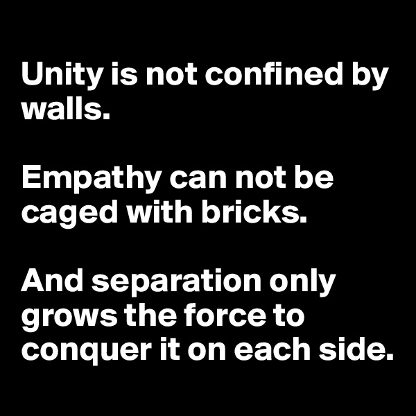 
Unity is not confined by walls. 

Empathy can not be caged with bricks. 

And separation only grows the force to conquer it on each side.