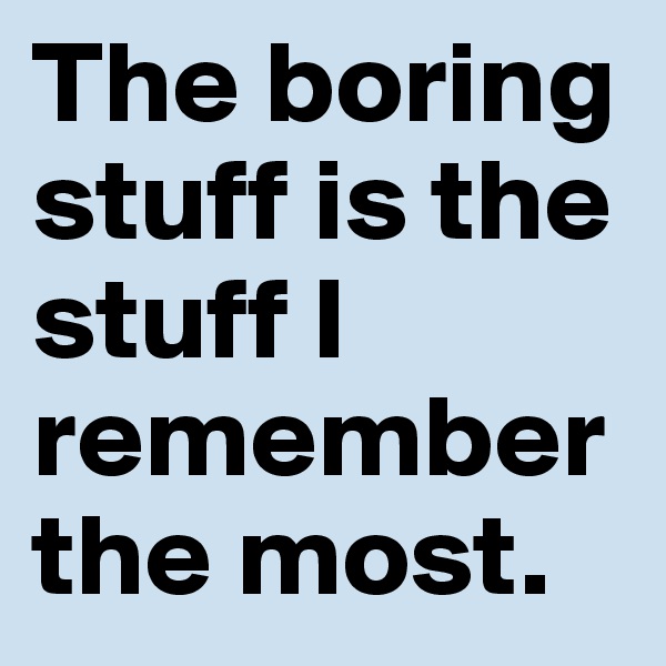 The boring stuff is the stuff I remember the most.