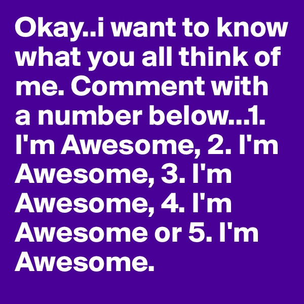 Okay..i want to know what you all think of me. Comment with a number below...1. I'm Awesome, 2. I'm Awesome, 3. I'm Awesome, 4. I'm Awesome or 5. I'm Awesome.