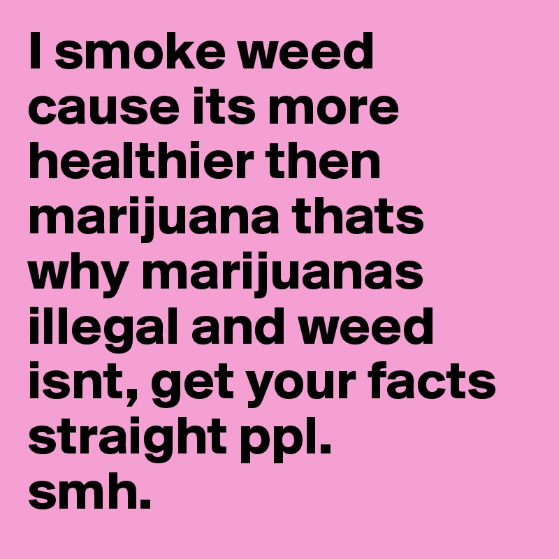 I smoke weed cause its more healthier then marijuana thats why marijuanas illegal and weed isnt, get your facts straight ppl. 
smh. 