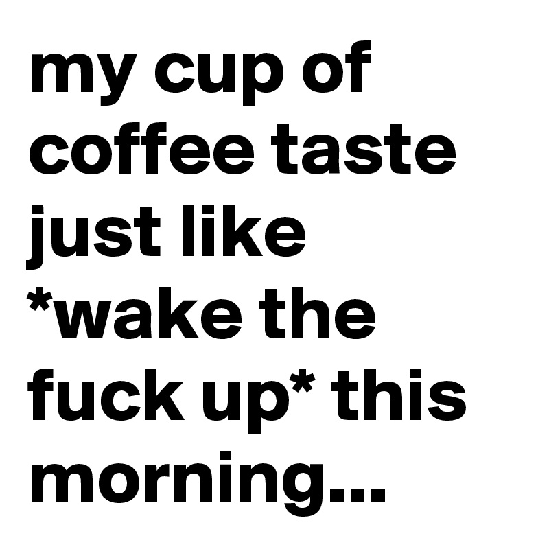 my cup of coffee taste just like *wake the fuck up* this morning...