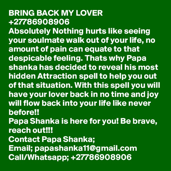 BRING BACK MY LOVER +27786908906
Absolutely Nothing hurts like seeing your soulmate walk out of your life, no amount of pain can equate to that despicable feeling. Thats why Papa shanka has decided to reveal his most hidden Attraction spell to help you out of that situation. With this spell you will have your lover back in no time and joy will flow back into your life like never before!!
Papa Shanka is here for you! Be brave, reach out!!!
Contact Papa Shanka;
Email; papashanka11@gmail.com
Call/Whatsapp; +27786908906