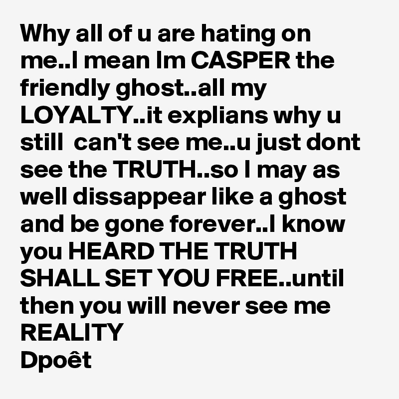 Why all of u are hating on me..I mean Im CASPER the friendly ghost..all my LOYALTY..it explians why u still  can't see me..u just dont see the TRUTH..so I may as well dissappear like a ghost and be gone forever..I know you HEARD THE TRUTH SHALL SET YOU FREE..until then you will never see me REALITY
Dpoêt