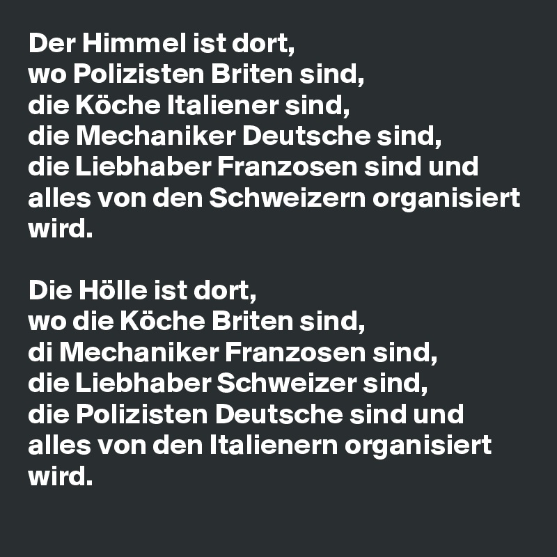 Der Himmel ist dort,
wo Polizisten Briten sind,
die Köche Italiener sind,
die Mechaniker Deutsche sind,
die Liebhaber Franzosen sind und
alles von den Schweizern organisiert wird.

Die Hölle ist dort,
wo die Köche Briten sind,
di Mechaniker Franzosen sind,
die Liebhaber Schweizer sind,
die Polizisten Deutsche sind und alles von den Italienern organisiert wird.
