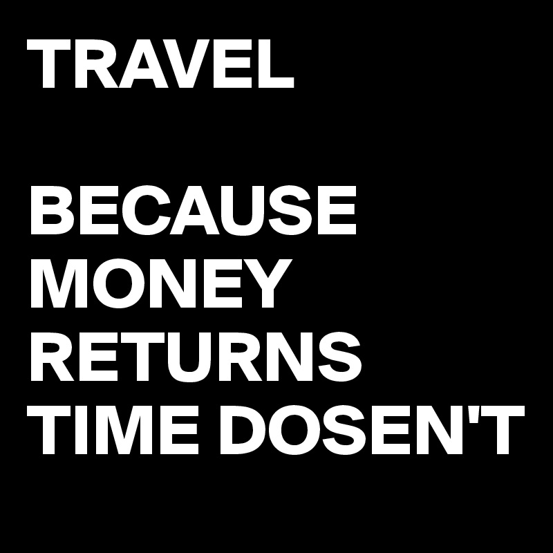 TRAVEL

BECAUSE MONEY RETURNS
TIME DOSEN'T