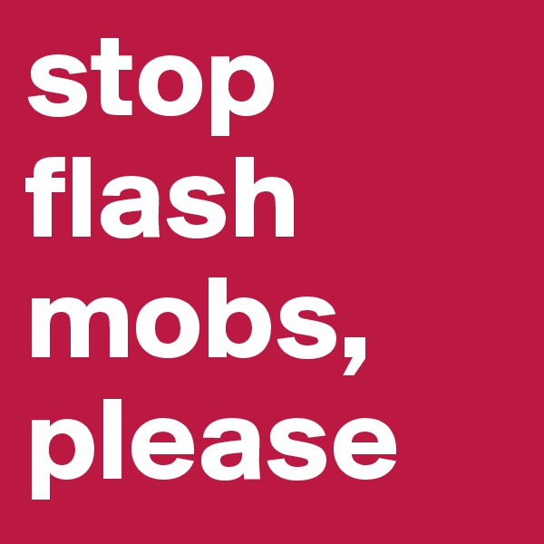 stop flash mobs,
please
