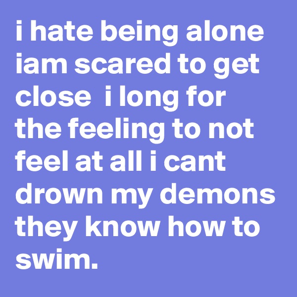 i hate being alone iam scared to get close  i long for the feeling to not feel at all i cant drown my demons they know how to swim.