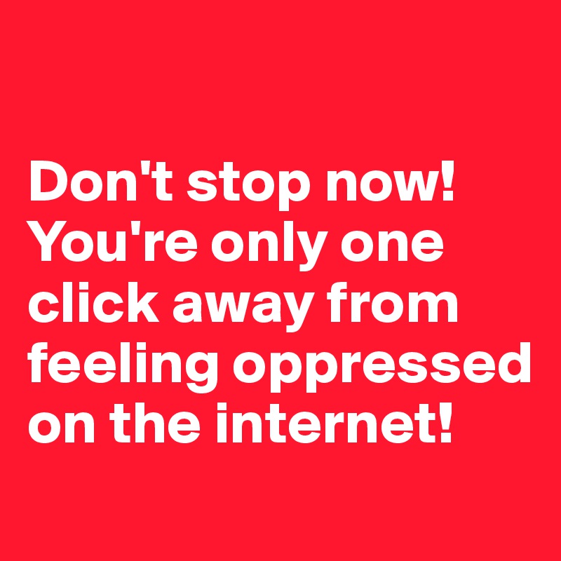 

Don't stop now! 
You're only one click away from feeling oppressed on the internet!  
