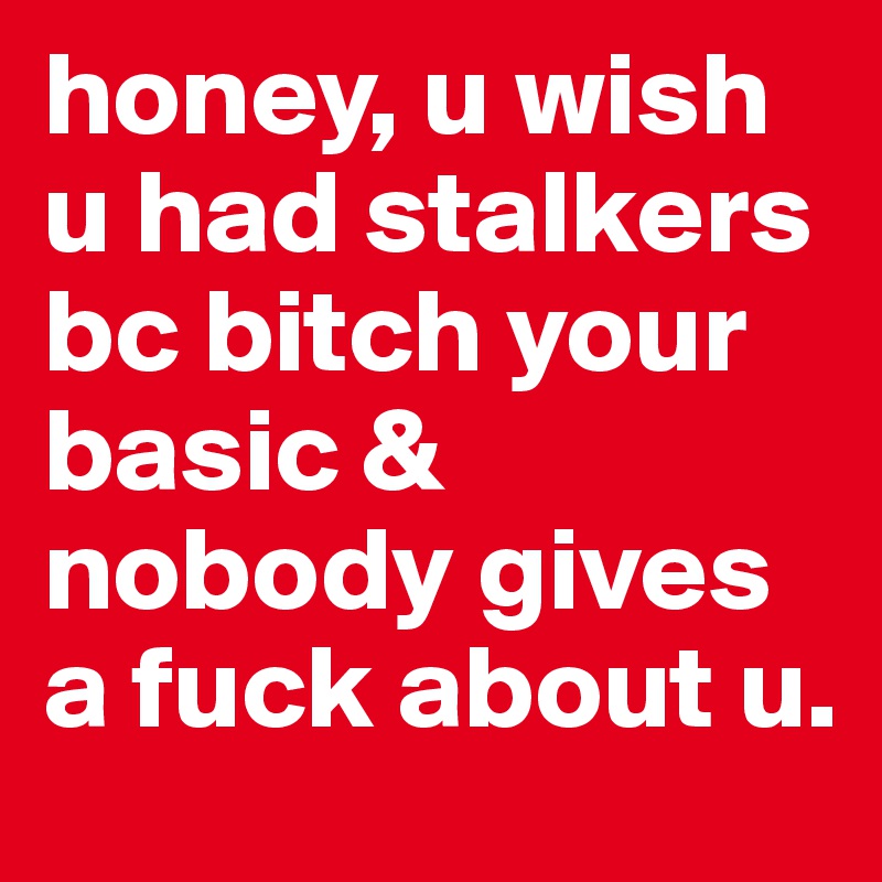 honey, u wish u had stalkers bc bitch your basic & nobody gives a fuck about u.