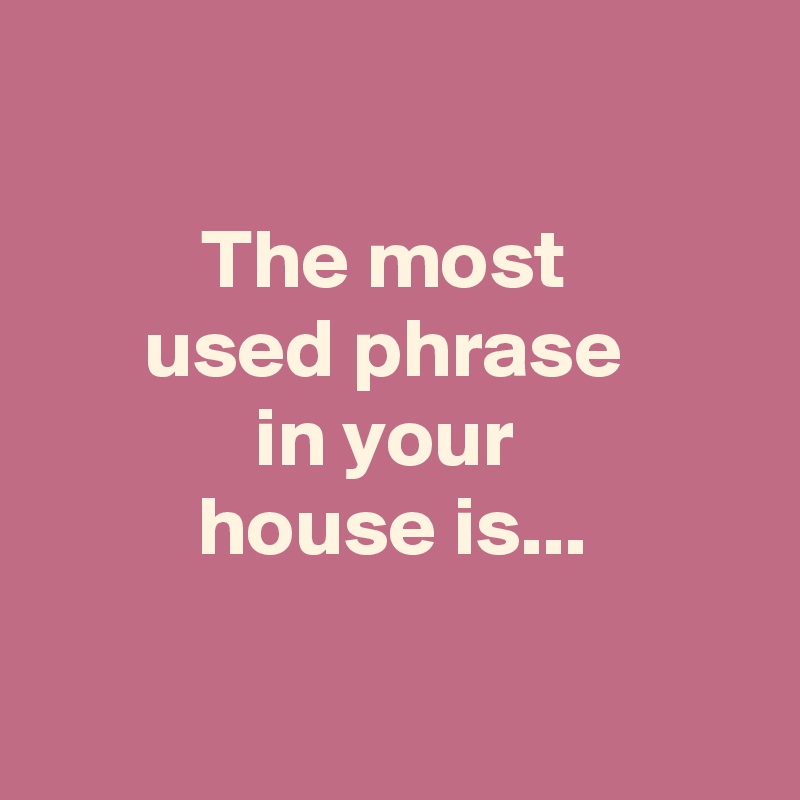 

The most 
used phrase 
in your 
house is...

