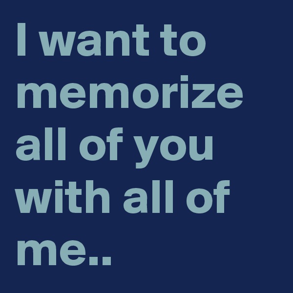 I want to memorize all of you with all of me..