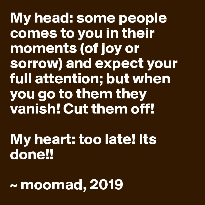 My head: some people comes to you in their moments (of joy or sorrow) and expect your full attention; but when you go to them they vanish! Cut them off!

My heart: too late! Its done!!

~ moomad, 2019