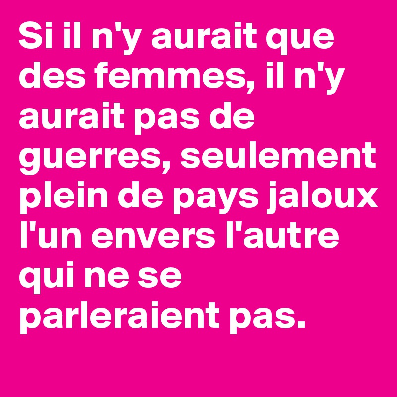 Si il n'y aurait que des femmes, il n'y aurait pas de guerres, seulement plein de pays jaloux l'un envers l'autre  qui ne se parleraient pas.