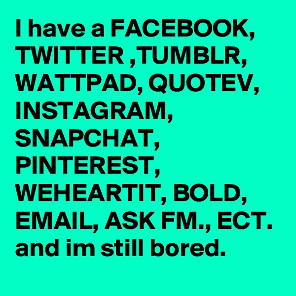 I have a FACEBOOK, TWITTER ,TUMBLR, WATTPAD, QUOTEV, INSTAGRAM, SNAPCHAT,  PINTEREST, WEHEARTIT, BOLD, EMAIL, ASK FM., ECT. and im still bored.