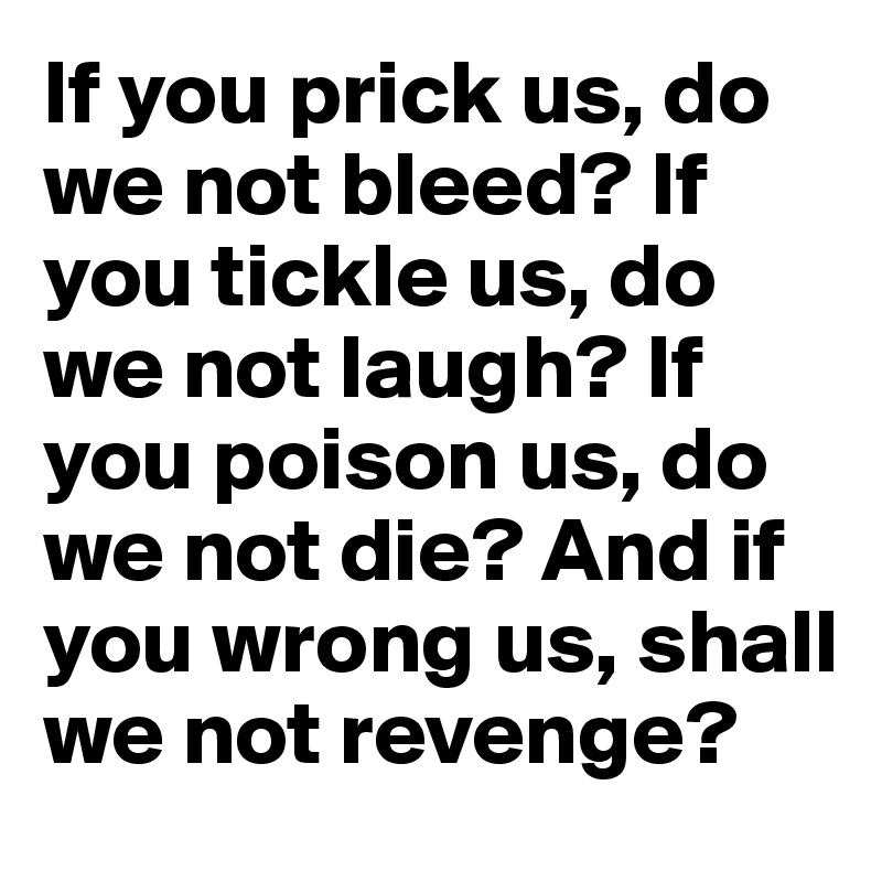 If you prick us, do we not bleed? If you tickle us, do we not laugh? If you poison us, do we not die? And if you wrong us, shall we not revenge?