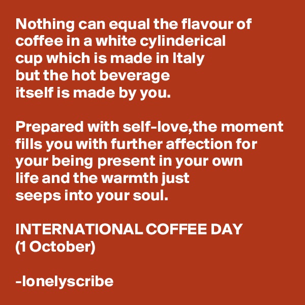 Nothing can equal the flavour of coffee in a white cylinderical 
cup which is made in Italy
but the hot beverage 
itself is made by you.

Prepared with self-love,the moment fills you with further affection for 
your being present in your own 
life and the warmth just 
seeps into your soul.

INTERNATIONAL COFFEE DAY
(1 October)

-lonelyscribe 