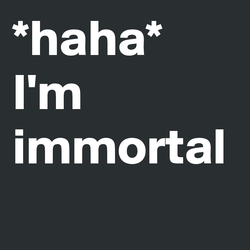 *haha*
I'm immortal 