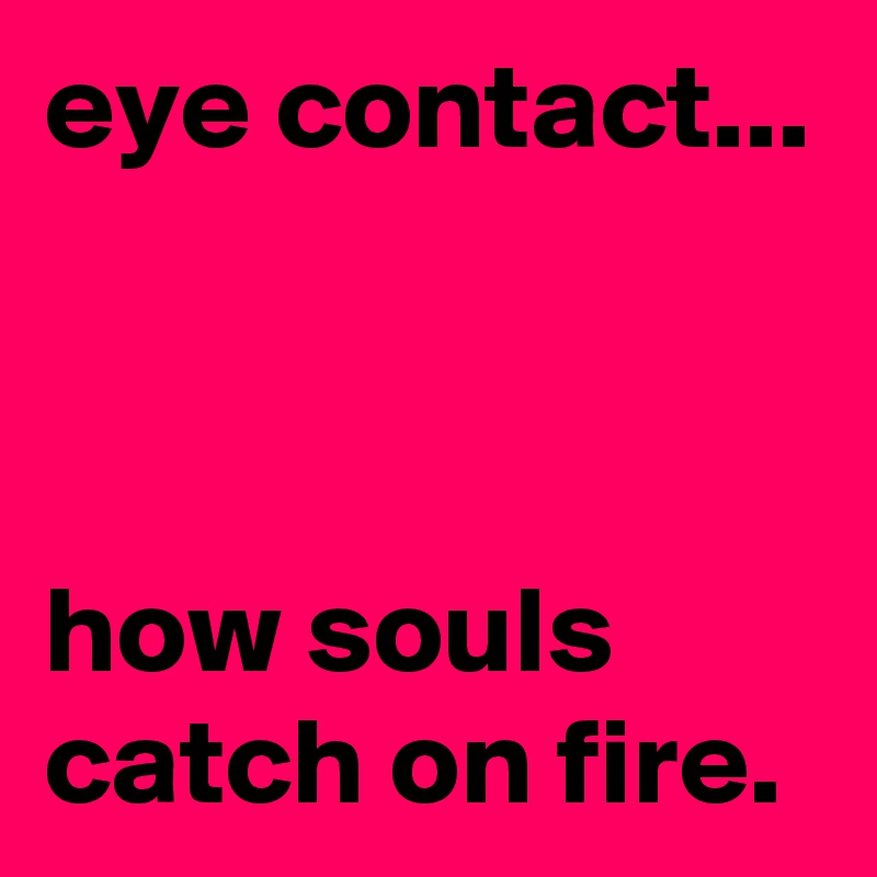 eye contact...



how souls catch on fire.