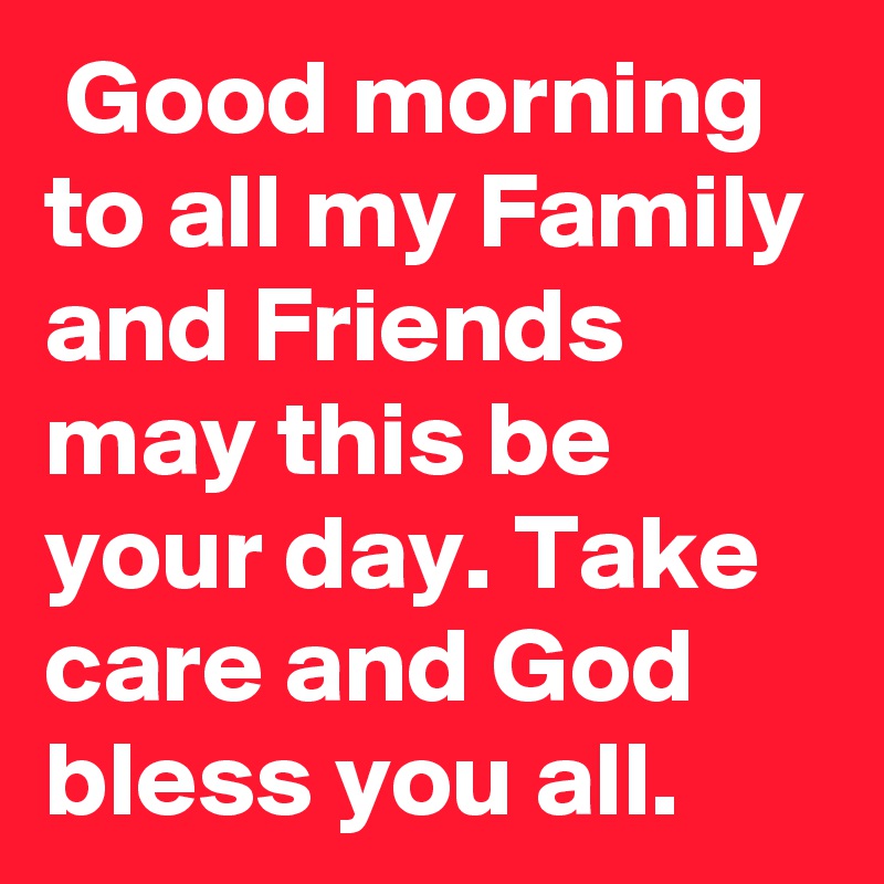  Good morning to all my Family and Friends may this be your day. Take care and God bless you all.