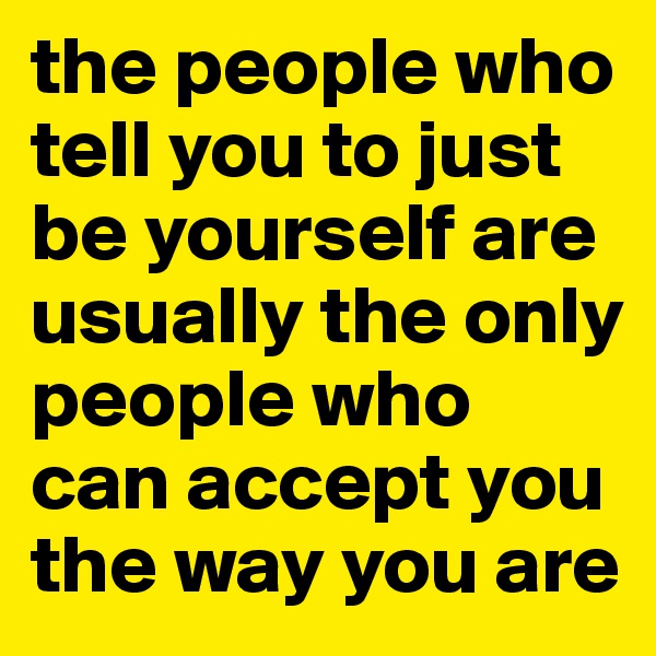 the people who tell you to just be yourself are usually the only people who can accept you the way you are