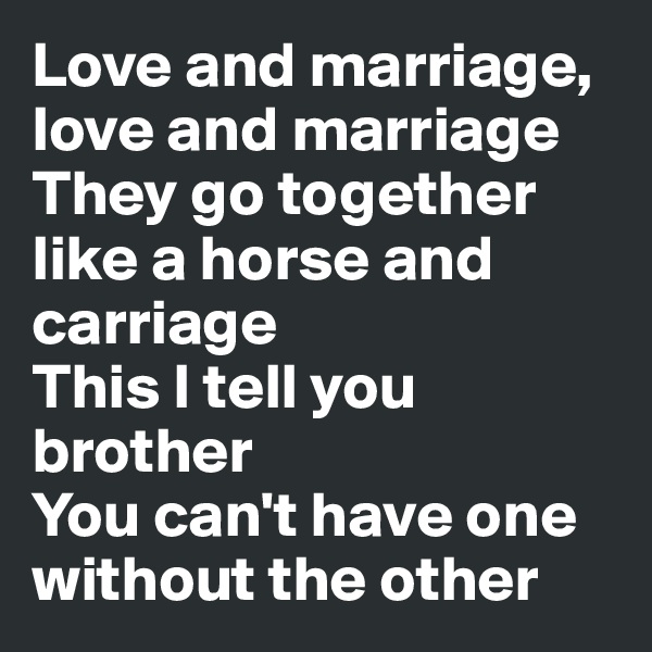 Love and marriage, love and marriage 
They go together like a horse and carriage 
This I tell you brother 
You can't have one without the other