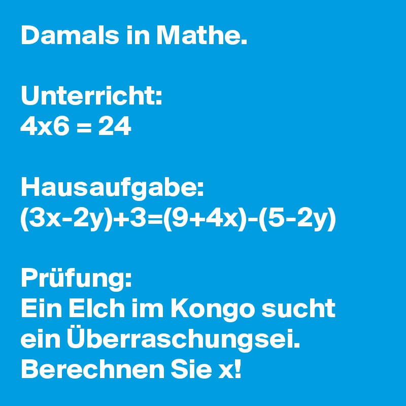 Damals in Mathe.

Unterricht:
4x6 = 24

Hausaufgabe:
(3x-2y)+3=(9+4x)-(5-2y)

Prüfung: 
Ein Elch im Kongo sucht ein Überraschungsei. Berechnen Sie x!