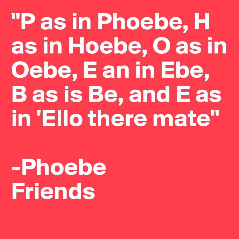 "P as in Phoebe, H as in Hoebe, O as in Oebe, E an in Ebe, B as is Be, and E as in 'Ello there mate"

-Phoebe
Friends