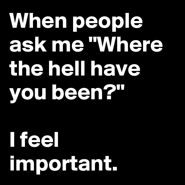 When people ask me "Where the hell have you been?"

I feel important.