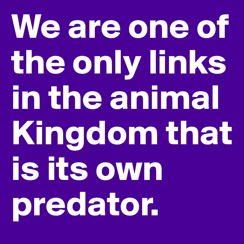 We are one of the only links in the animal Kingdom that is its own predator.