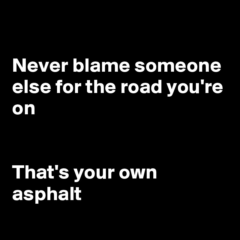 Never blame someone else for the road you're on That's your own asphalt ...