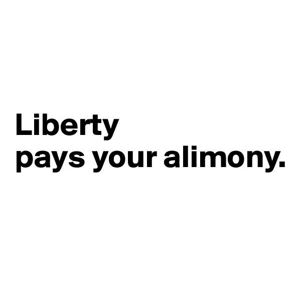 


Liberty 
pays your alimony.


