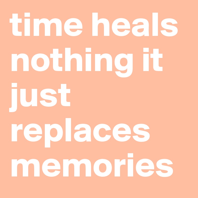 time heals nothing it just replaces memories
