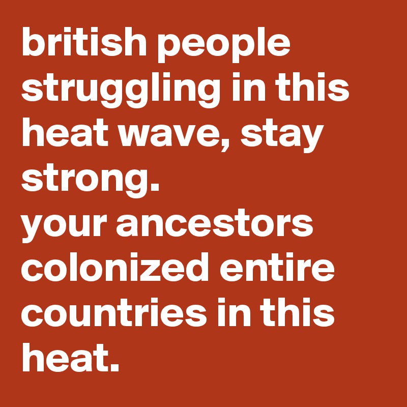 british people struggling in this heat wave, stay strong. 
your ancestors colonized entire countries in this heat.